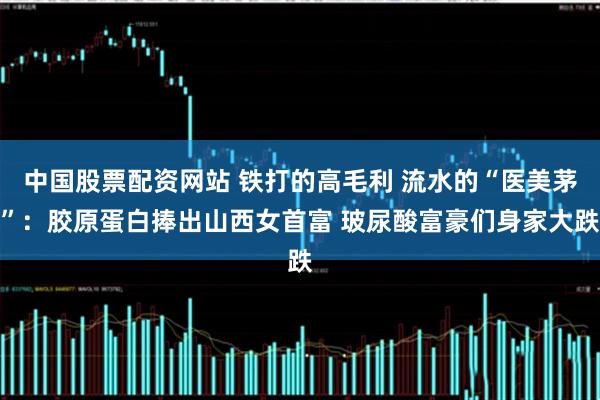 中国股票配资网站 铁打的高毛利 流水的“医美茅”：胶原蛋白捧出山西女首富 玻尿酸富豪们身家大跌