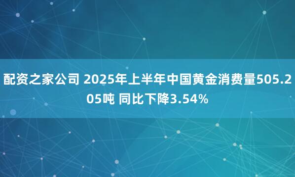 配资之家公司 2025年上半年中国黄金消费量505.205吨 同比下降3.54%