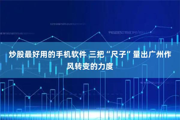 炒股最好用的手机软件 三把“尺子”量出广州作风转变的力度