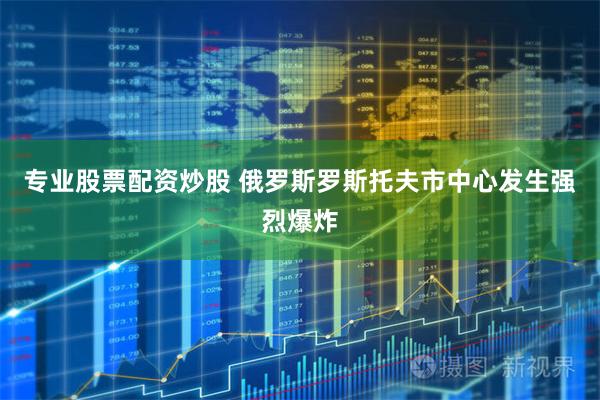 专业股票配资炒股 俄罗斯罗斯托夫市中心发生强烈爆炸