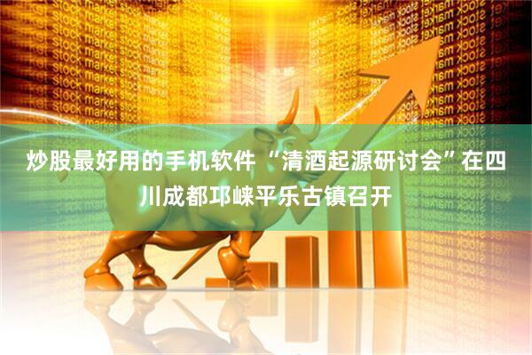 炒股最好用的手机软件 “清酒起源研讨会”在四川成都邛崃平乐古镇召开