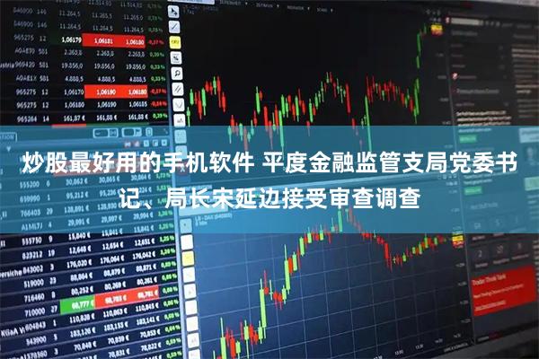 炒股最好用的手机软件 平度金融监管支局党委书记、局长宋延边接受审查调查