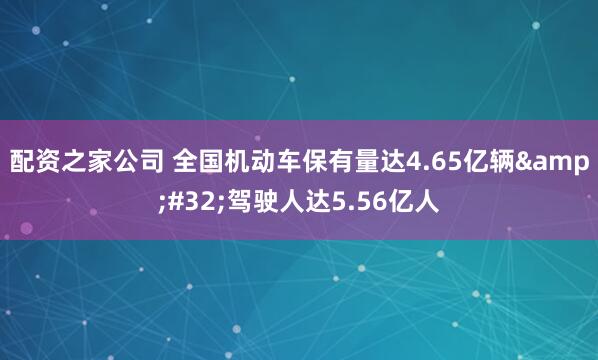 配资之家公司 全国机动车保有量达4.65亿辆 驾驶人达5.56亿人