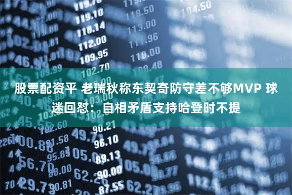 股票配资平 老瑞秋称东契奇防守差不够MVP 球迷回怼：自相矛盾支持哈登时不提