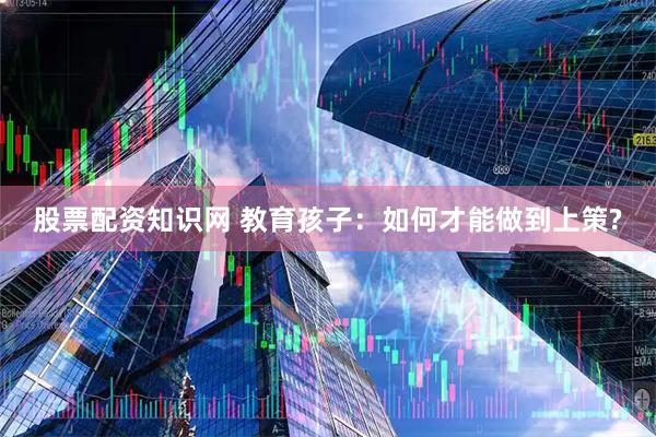 股票配资知识网 教育孩子：如何才能做到上策?