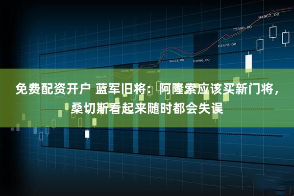 免费配资开户 蓝军旧将：阿隆索应该买新门将，桑切斯看起来随时都会失误