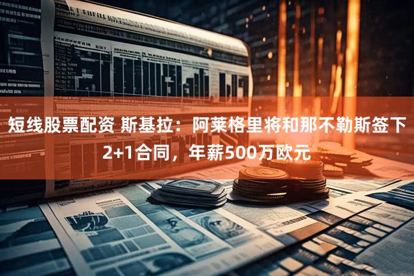 短线股票配资 斯基拉：阿莱格里将和那不勒斯签下2+1合同，年薪500万欧元