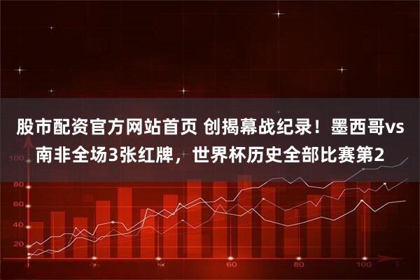 股市配资官方网站首页 创揭幕战纪录！墨西哥vs南非全场3张红牌，世界杯历史全部比赛第2
