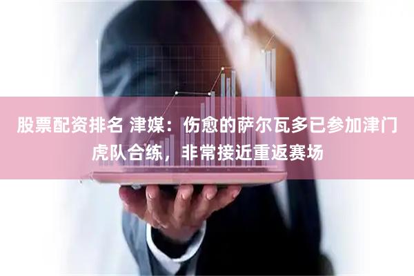 股票配资排名 津媒：伤愈的萨尔瓦多已参加津门虎队合练，非常接近重返赛场