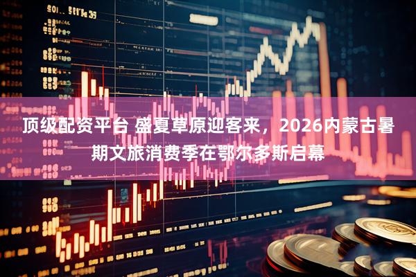 顶级配资平台 盛夏草原迎客来，2026内蒙古暑期文旅消费季在鄂尔多斯启幕