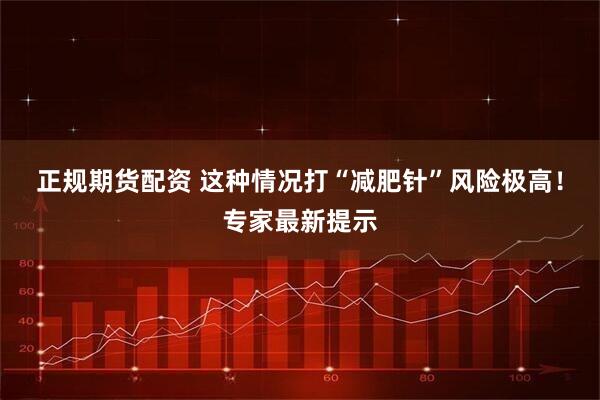 正规期货配资 这种情况打“减肥针”风险极高！专家最新提示