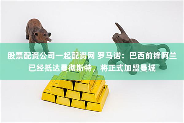 股票配资公司一起配资网 罗马诺：巴西前锋阿兰已经抵达曼彻斯特，将正式加盟曼城