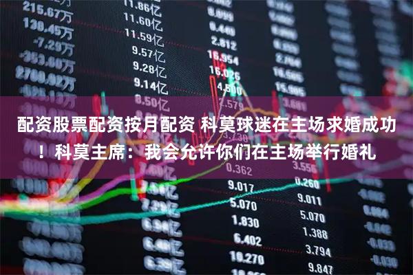 配资股票配资按月配资 科莫球迷在主场求婚成功！科莫主席：我会允许你们在主场举行婚礼